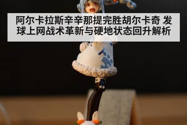 阿尔卡拉斯辛辛那提完胜胡尔卡奇 发球上网战术革新与硬地状态回升解析