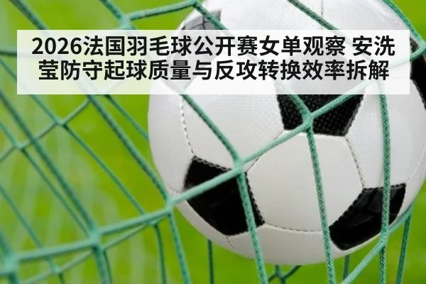2026法国羽毛球公开赛女单观察 安洗莹防守起球质量与反攻转换效率拆解
